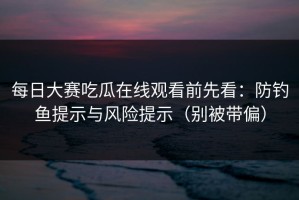 每日大赛吃瓜在线观看前先看：防钓鱼提示与风险提示（别被带偏）