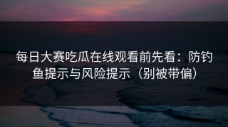 每日大赛吃瓜在线观看前先看：防钓鱼提示与风险提示（别被带偏）