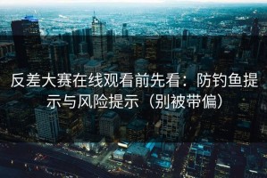 反差大赛在线观看前先看：防钓鱼提示与风险提示（别被带偏）
