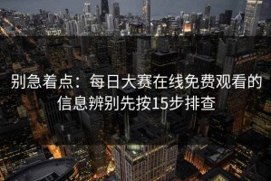 别急着点：每日大赛在线免费观看的信息辨别先按15步排查