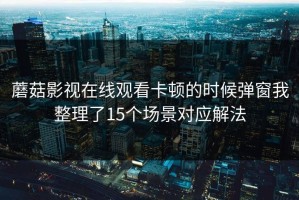 蘑菇影视在线观看卡顿的时候弹窗我整理了15个场景对应解法