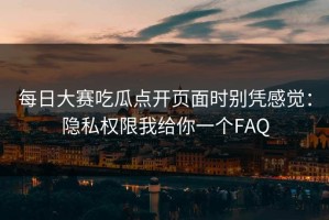 每日大赛吃瓜点开页面时别凭感觉：隐私权限我给你一个FAQ