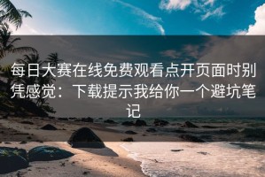 每日大赛在线免费观看点开页面时别凭感觉：下载提示我给你一个避坑笔记