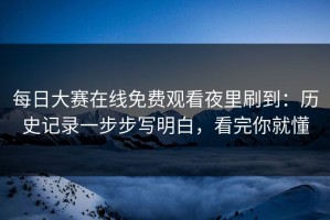 每日大赛在线免费观看夜里刷到：历史记录一步步写明白，看完你就懂