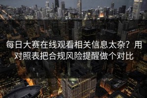 每日大赛在线观看相关信息太杂？用对照表把合规风险提醒做个对比