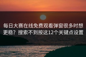 每日大赛在线免费观看弹窗很多时想更稳？搜索不到按这12个关键点设置