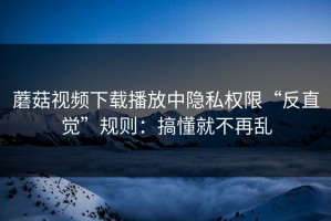 蘑菇视频下载播放中隐私权限“反直觉”规则：搞懂就不再乱