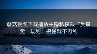蘑菇视频下载播放中隐私权限“反直觉”规则：搞懂就不再乱