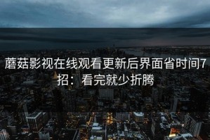 蘑菇影视在线观看更新后界面省时间7招：看完就少折腾