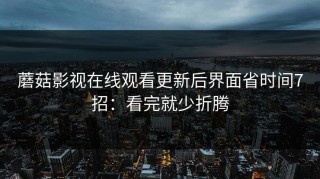 蘑菇影视在线观看更新后界面省时间7招：看完就少折腾