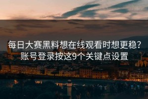 每日大赛黑料想在线观看时想更稳？账号登录按这9个关键点设置
