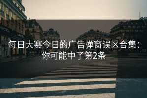 每日大赛今日的广告弹窗误区合集：你可能中了第2条