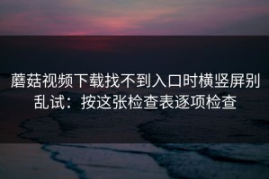 蘑菇视频下载找不到入口时横竖屏别乱试：按这张检查表逐项检查