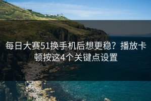 每日大赛51换手机后想更稳？播放卡顿按这4个关键点设置