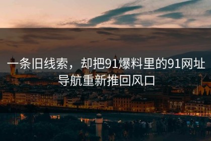 一条旧线索，却把91爆料里的91网址导航重新推回风口