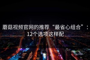 蘑菇视频官网的推荐“最省心组合”：12个选项这样配