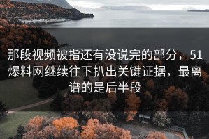 那段视频被指还有没说完的部分，51爆料网继续往下扒出关键证据，最离谱的是后半段