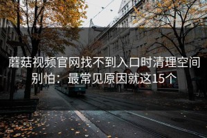 蘑菇视频官网找不到入口时清理空间别怕：最常见原因就这15个