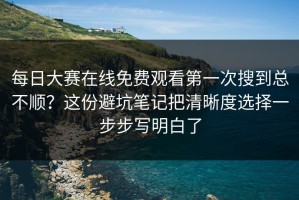每日大赛在线免费观看第一次搜到总不顺？这份避坑笔记把清晰度选择一步步写明白了