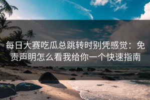 每日大赛吃瓜总跳转时别凭感觉：免责声明怎么看我给你一个快速指南