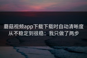 蘑菇视频app下载下载时自动清晰度从不稳定到很稳：我只做了两步