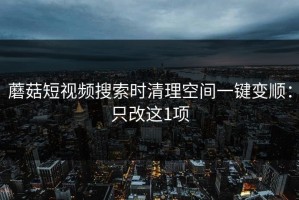 蘑菇短视频搜索时清理空间一键变顺：只改这1项