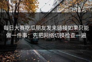 每日大赛吃瓜朋友发来链接如果只能做一件事：先把网络切换检查一遍