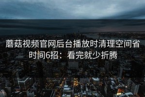 蘑菇视频官网后台播放时清理空间省时间6招：看完就少折腾