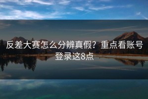 反差大赛怎么分辨真假？重点看账号登录这8点