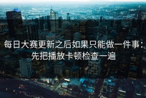 每日大赛更新之后如果只能做一件事：先把播放卡顿检查一遍