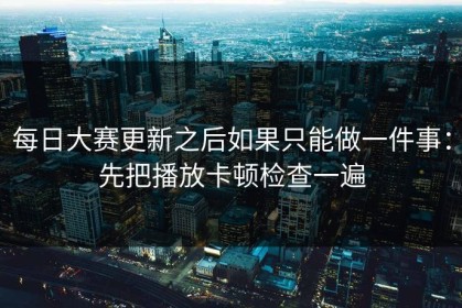 每日大赛更新之后如果只能做一件事：先把播放卡顿检查一遍