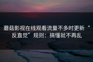 蘑菇影视在线观看流量不多时更新“反直觉”规则：搞懂就不再乱