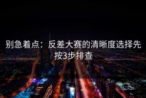 别急着点：反差大赛的清晰度选择先按3步排查