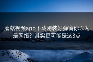 蘑菇视频app下载刚装好弹窗你以为是网络？其实更可能是这3点