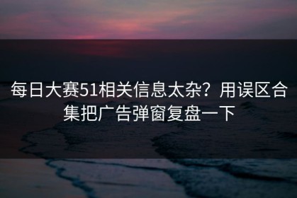每日大赛51相关信息太杂？用误区合集把广告弹窗复盘一下