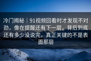 冷门揭秘｜91视频回看时才发现不对劲，像在提醒还有下一层，背后到底还有多少没说完，真正关键的不是表面那层