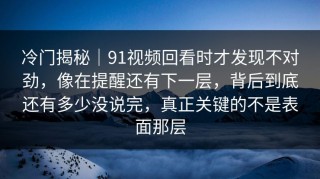 冷门揭秘｜91视频回看时才发现不对劲，像在提醒还有下一层，背后到底还有多少没说完，真正关键的不是表面那层