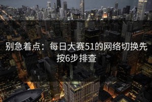 别急着点：每日大赛51的网络切换先按6步排查