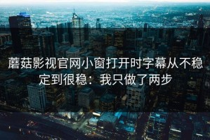蘑菇影视官网小窗打开时字幕从不稳定到很稳：我只做了两步