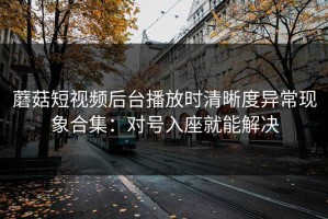 蘑菇短视频后台播放时清晰度异常现象合集：对号入座就能解决