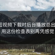 蘑菇短视频下载时后台播放总出问题？用这份检查表别再凭感觉