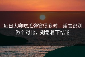 每日大赛吃瓜弹窗很多时：谣言识别做个对比，别急着下结论