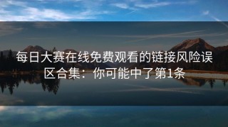 每日大赛在线免费观看的链接风险误区合集：你可能中了第1条