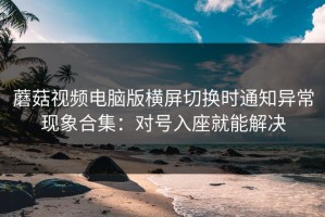 蘑菇视频电脑版横屏切换时通知异常现象合集：对号入座就能解决