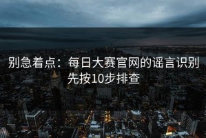 别急着点：每日大赛官网的谣言识别先按10步排查