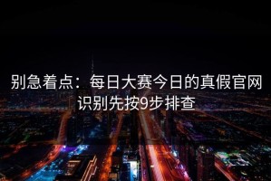 别急着点：每日大赛今日的真假官网识别先按9步排查