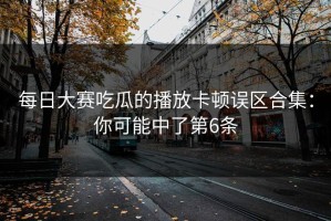 每日大赛吃瓜的播放卡顿误区合集：你可能中了第6条