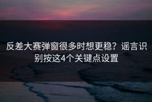 反差大赛弹窗很多时想更稳？谣言识别按这4个关键点设置