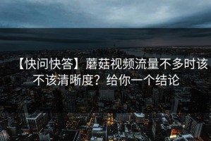 【快问快答】蘑菇视频流量不多时该不该清晰度？给你一个结论