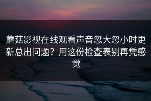 蘑菇影视在线观看声音忽大忽小时更新总出问题？用这份检查表别再凭感觉